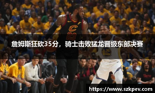 詹姆斯狂砍35分，骑士击败猛龙晋级东部决赛
