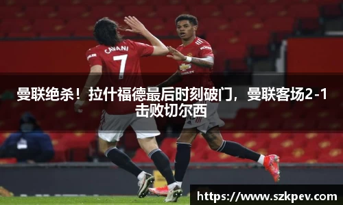 曼联绝杀！拉什福德最后时刻破门，曼联客场2-1击败切尔西