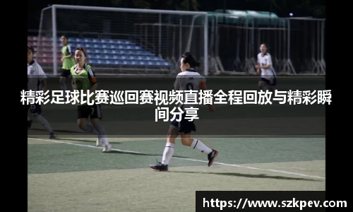 精彩足球比赛巡回赛视频直播全程回放与精彩瞬间分享
