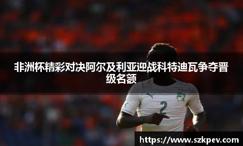 非洲杯精彩对决阿尔及利亚迎战科特迪瓦争夺晋级名额